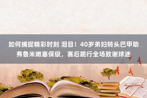 如何捕捉精彩时刻 泪目！40岁弟妇转头巴甲助弗鲁米嫩塞保级，赛后跪行全场致谢球迷