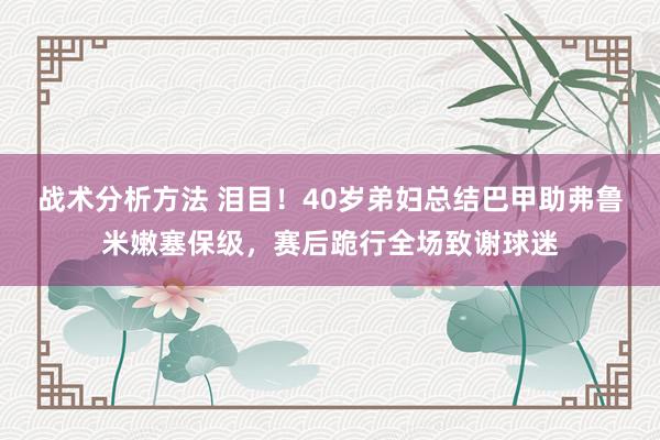 战术分析方法 泪目！40岁弟妇总结巴甲助弗鲁米嫩塞保级，赛后跪行全场致谢球迷