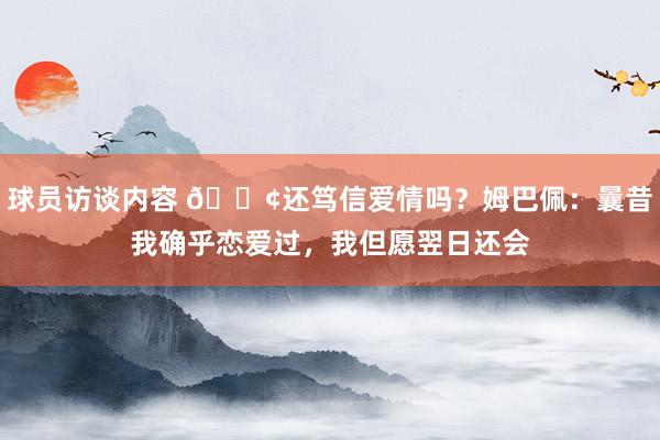 球员访谈内容 🐢还笃信爱情吗？姆巴佩：曩昔我确乎恋爱过，我但愿翌日还会