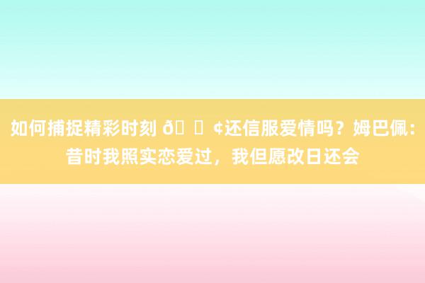 如何捕捉精彩时刻 🐢还信服爱情吗？姆巴佩：昔时我照实恋爱过，我但愿改日还会