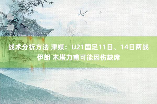 战术分析方法 津媒：U21国足11日、14日两战伊朗 木塔力甫可能因伤缺席