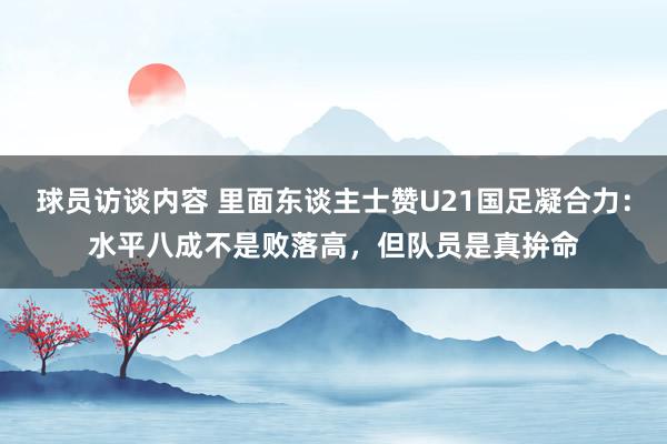 球员访谈内容 里面东谈主士赞U21国足凝合力：水平八成不是败落高，但队员是真拚命