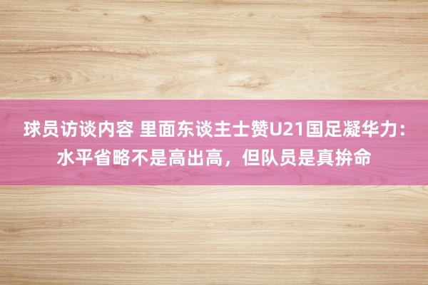 球员访谈内容 里面东谈主士赞U21国足凝华力：水平省略不是高出高，但队员是真拚命