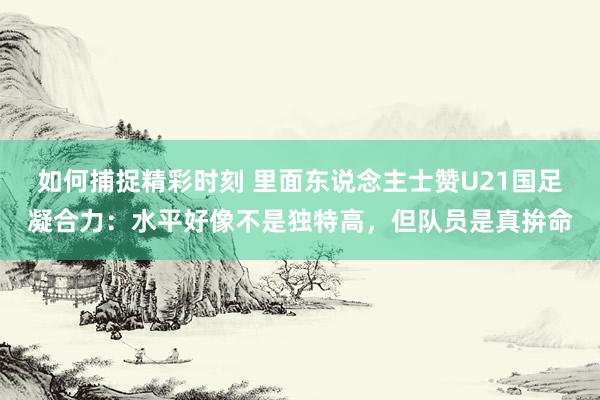 如何捕捉精彩时刻 里面东说念主士赞U21国足凝合力：水平好像不是独特高，但队员是真拚命