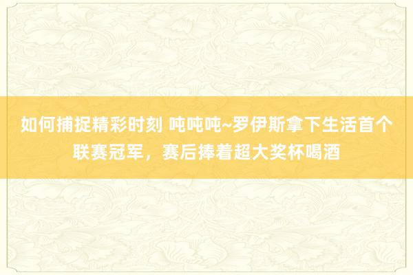 如何捕捉精彩时刻 吨吨吨~罗伊斯拿下生活首个联赛冠军，赛后捧着超大奖杯喝酒