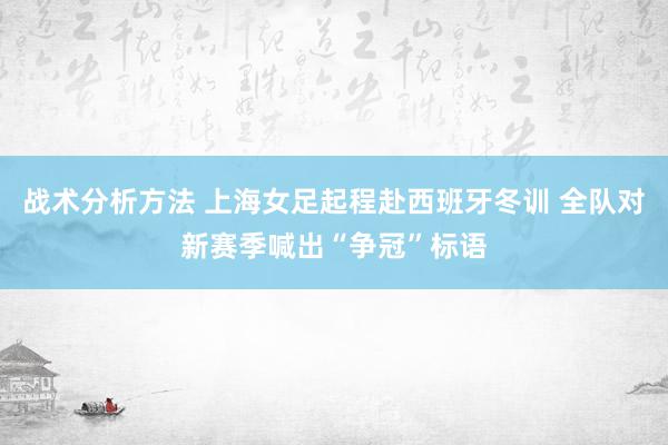 战术分析方法 上海女足起程赴西班牙冬训 全队对新赛季喊出“争冠”标语