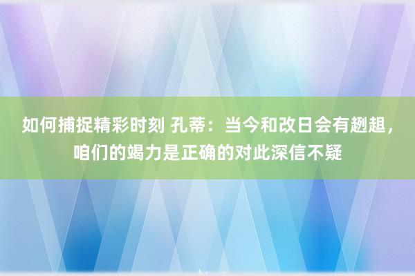 如何捕捉精彩时刻 孔蒂：当今和改日会有趔趄，咱们的竭力是正确的对此深信不疑