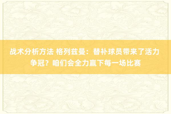 战术分析方法 格列兹曼：替补球员带来了活力 争冠？咱们会全力赢下每一场比赛