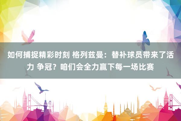 如何捕捉精彩时刻 格列兹曼：替补球员带来了活力 争冠？咱们会全力赢下每一场比赛