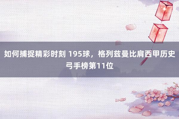 如何捕捉精彩时刻 195球，格列兹曼比肩西甲历史弓手榜第11位