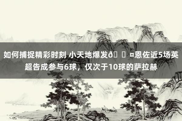 如何捕捉精彩时刻 小天地爆发😤恩佐近5场英超告成参与6球，仅次于10球的萨拉赫