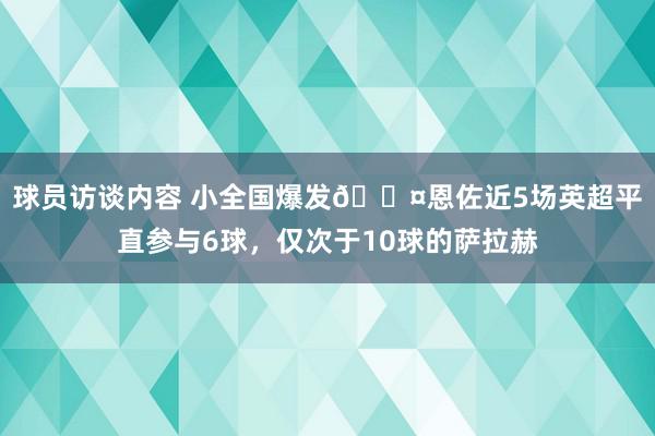 球员访谈内容 小全国爆发😤恩佐近5场英超平直参与6球，仅次于10球的萨拉赫