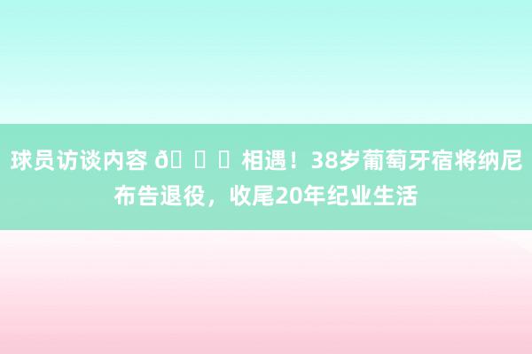 球员访谈内容 👋相遇！38岁葡萄牙宿将纳尼布告退役，收尾20年纪业生活