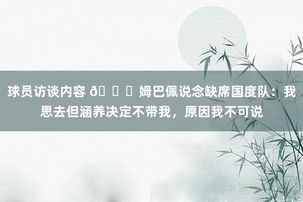 球员访谈内容 👀姆巴佩说念缺席国度队：我思去但涵养决定不带我，原因我不可说