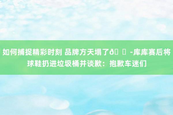 如何捕捉精彩时刻 品牌方天塌了😭库库赛后将球鞋扔进垃圾桶并谈歉：抱歉车迷们