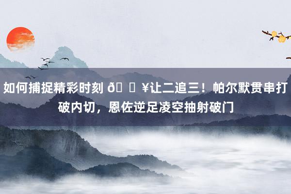 如何捕捉精彩时刻 💥让二追三！帕尔默贯串打破内切，恩佐逆足凌空抽射破门