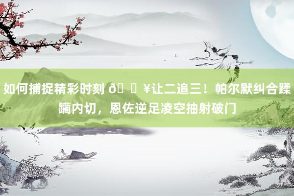 如何捕捉精彩时刻 💥让二追三！帕尔默纠合蹂躏内切，恩佐逆足凌空抽射破门