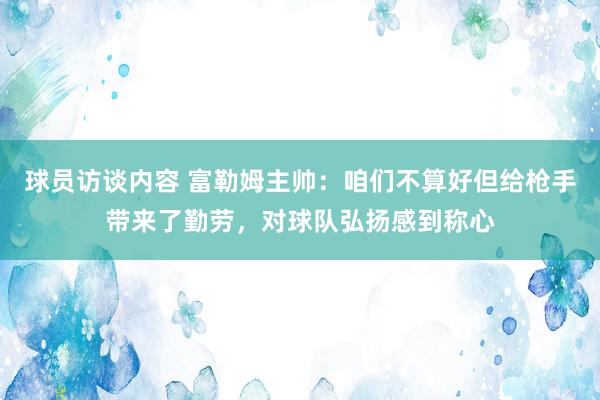 球员访谈内容 富勒姆主帅：咱们不算好但给枪手带来了勤劳，对球队弘扬感到称心