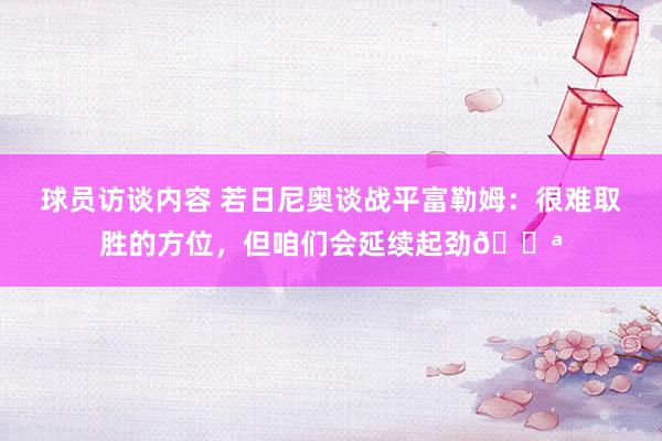 球员访谈内容 若日尼奥谈战平富勒姆：很难取胜的方位，但咱们会延续起劲💪