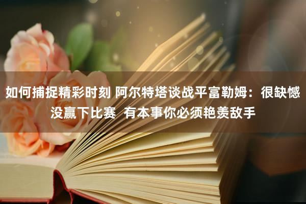 如何捕捉精彩时刻 阿尔特塔谈战平富勒姆：很缺憾没赢下比赛  有本事你必须艳羡敌手