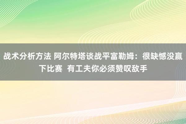 战术分析方法 阿尔特塔谈战平富勒姆：很缺憾没赢下比赛  有工夫你必须赞叹敌手