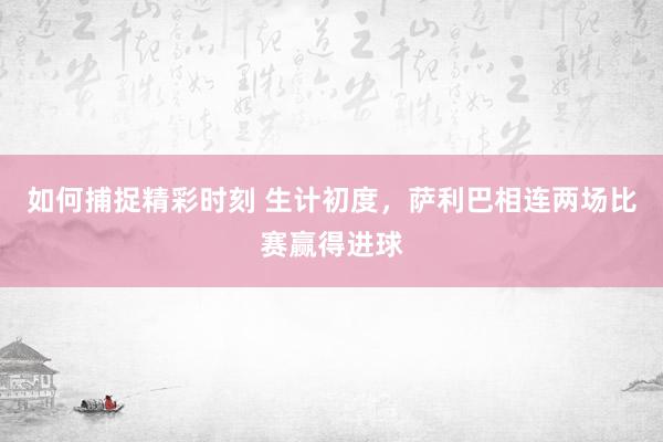 如何捕捉精彩时刻 生计初度，萨利巴相连两场比赛赢得进球