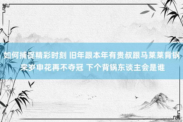 如何捕捉精彩时刻 旧年跟本年有贵叔跟马莱莱背锅 来岁申花再不夺冠 下个背锅东谈主会是谁