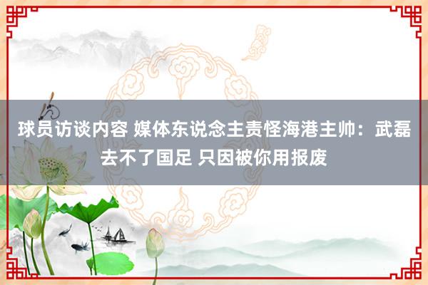 球员访谈内容 媒体东说念主责怪海港主帅：武磊去不了国足 只因被你用报废