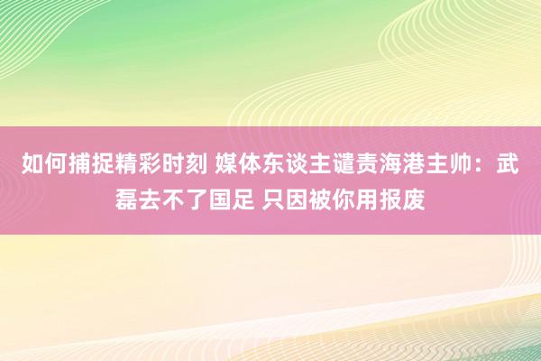 如何捕捉精彩时刻 媒体东谈主谴责海港主帅：武磊去不了国足 只因被你用报废