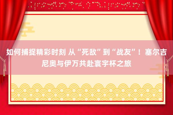 如何捕捉精彩时刻 从“死敌”到“战友”！塞尔吉尼奥与伊万共赴寰宇杯之旅