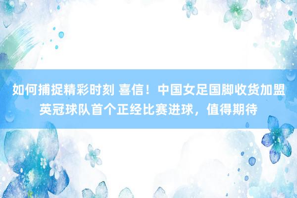 如何捕捉精彩时刻 喜信！中国女足国脚收货加盟英冠球队首个正经比赛进球，值得期待