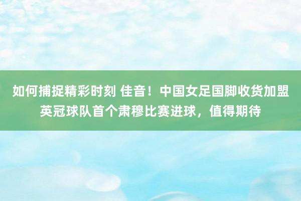 如何捕捉精彩时刻 佳音！中国女足国脚收货加盟英冠球队首个肃穆比赛进球，值得期待