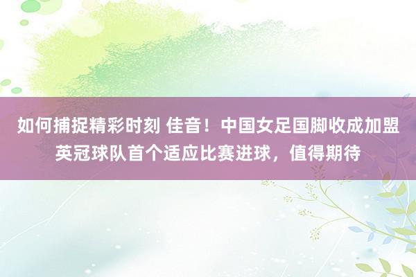 如何捕捉精彩时刻 佳音！中国女足国脚收成加盟英冠球队首个适应比赛进球，值得期待