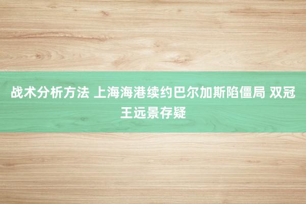 战术分析方法 上海海港续约巴尔加斯陷僵局 双冠王远景存疑