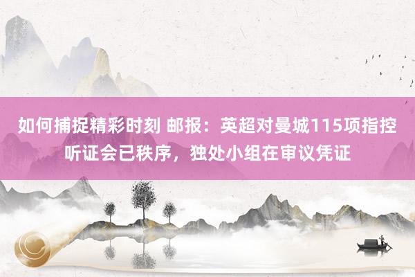 如何捕捉精彩时刻 邮报：英超对曼城115项指控听证会已秩序，独处小组在审议凭证