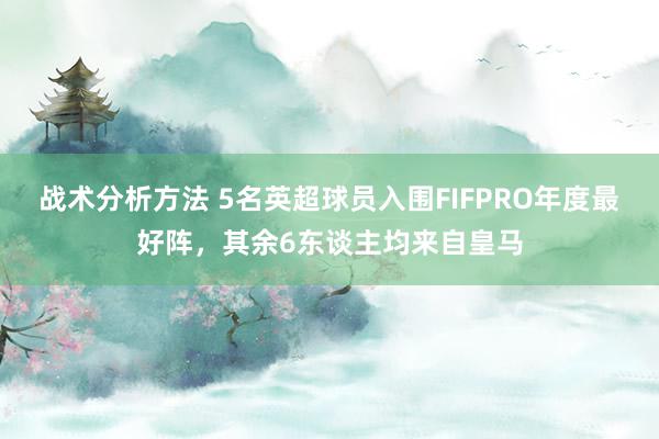 战术分析方法 5名英超球员入围FIFPRO年度最好阵，其余6东谈主均来自皇马